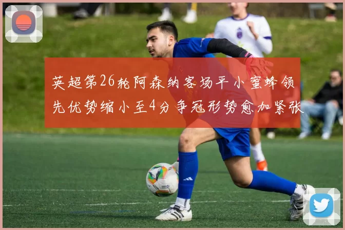 英超第26轮阿森纳客场平小蜜蜂领先优势缩小至4分争冠形势愈加紧张