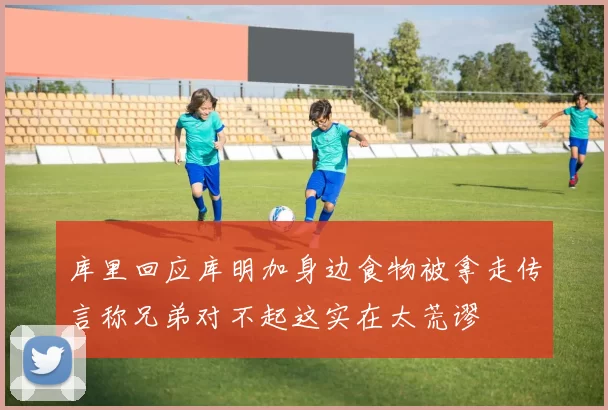 库里回应库明加身边食物被拿走传言称兄弟对不起这实在太荒谬