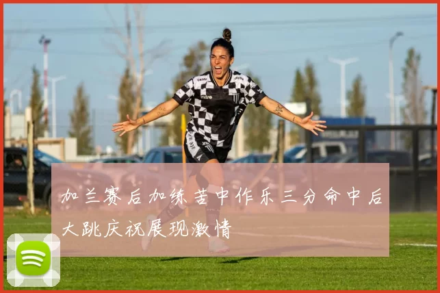 加兰赛后加练苦中作乐三分命中后大跳庆祝展现激情