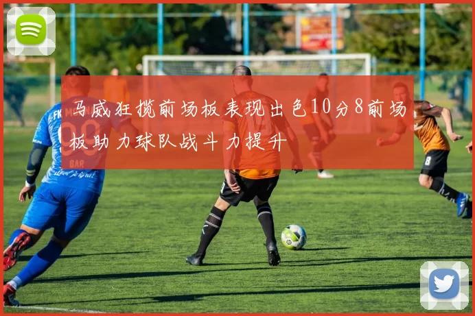 马威狂揽前场板表现出色10分8前场板助力球队战斗力提升