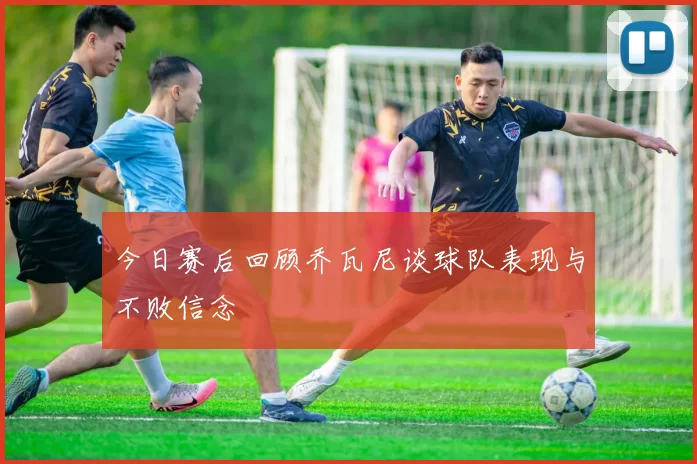 今日赛后回顾乔瓦尼谈球队表现与不败信念