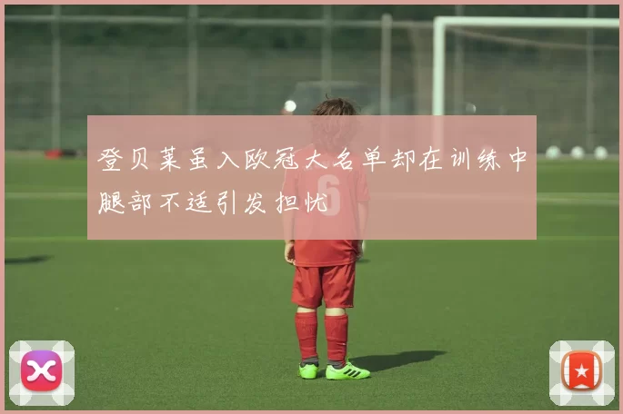 登贝莱虽入欧冠大名单却在训练中腿部不适引发担忧