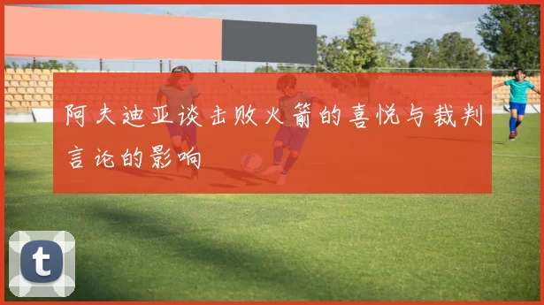 阿夫迪亚谈击败火箭的喜悦与裁判言论的影响