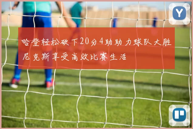 哈登轻松砍下20分4助助力球队大胜尼克斯享受高效比赛生活
