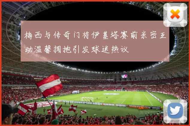 梅西与传奇门将伊基塔赛前亲密互动温馨拥抱引发球迷热议