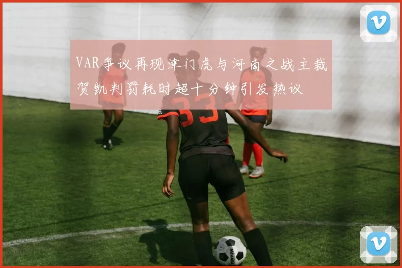 VAR争议再现津门虎与河南之战主裁贺凯判罚耗时超十分钟引发热议