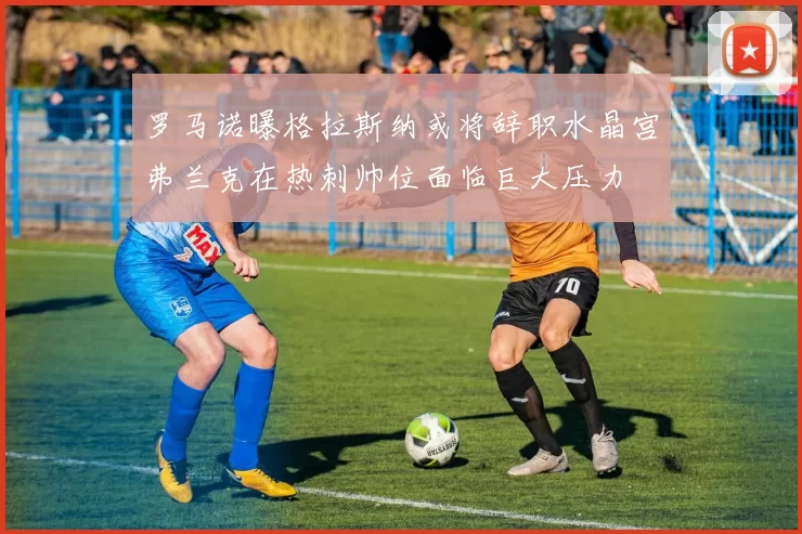 罗马诺曝格拉斯纳或将辞职水晶宫弗兰克在热刺帅位面临巨大压力