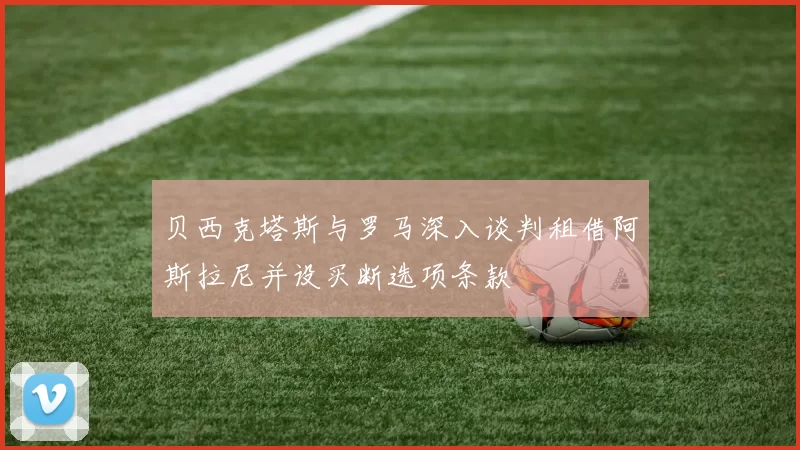 贝西克塔斯与罗马深入谈判租借阿斯拉尼并设买断选项条款