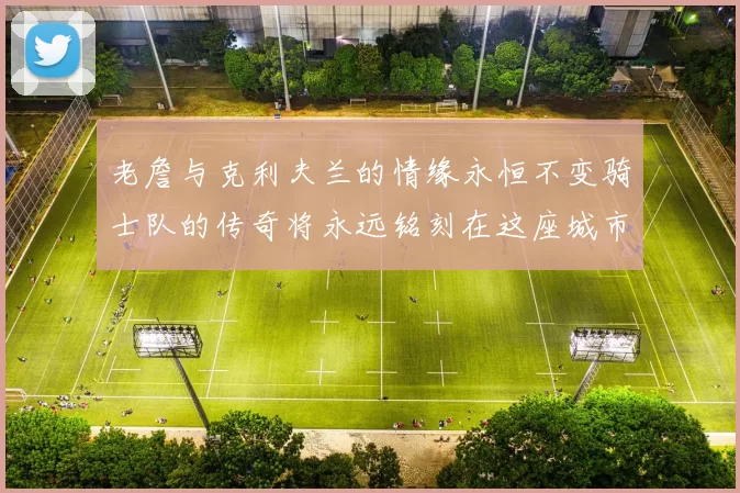老詹与克利夫兰的情缘永恒不变骑士队的传奇将永远铭刻在这座城市