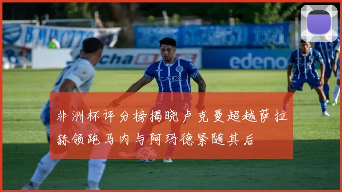 非洲杯评分榜揭晓卢克曼超越萨拉赫领跑马内与阿玛德紧随其后