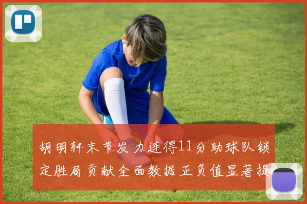 胡明轩末节发力连得11分助球队锁定胜局贡献全面数据正负值显著提升