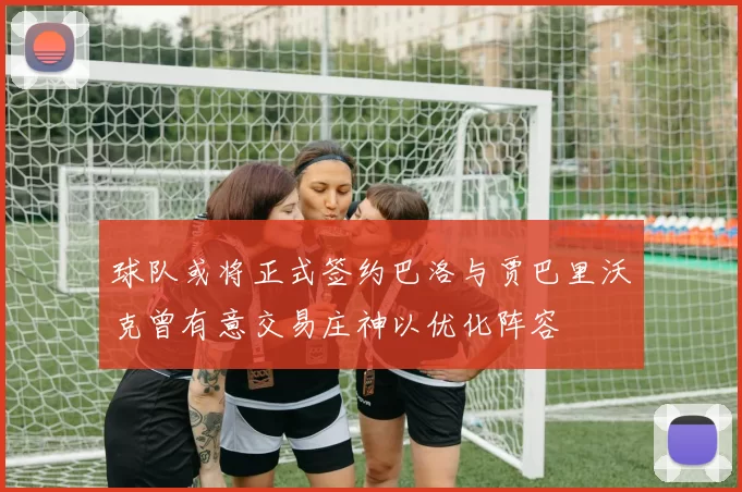 球队或将正式签约巴洛与贾巴里沃克曾有意交易庄神以优化阵容