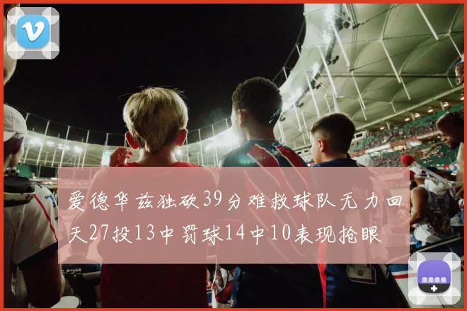 爱德华兹独砍39分难救球队无力回天27投13中罚球14中10表现抢眼