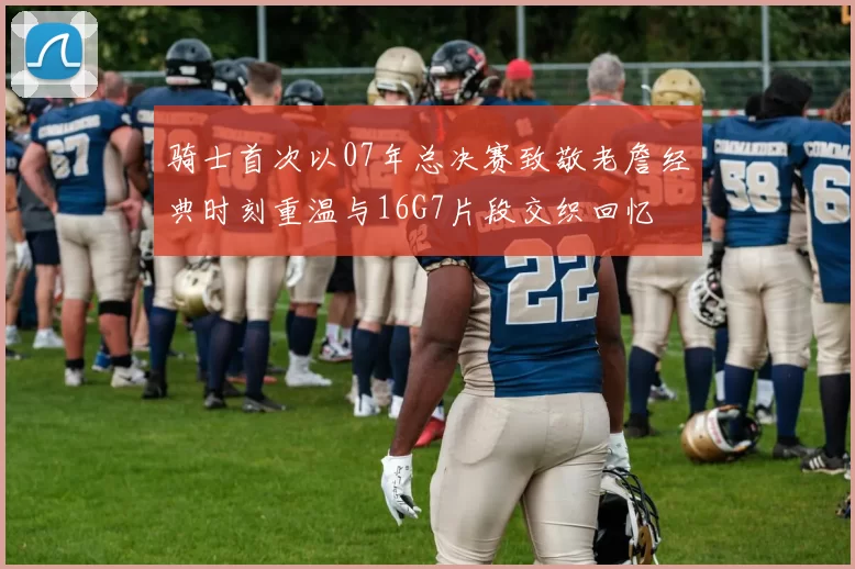 骑士首次以07年总决赛致敬老詹经典时刻重温与16G7片段交织回忆