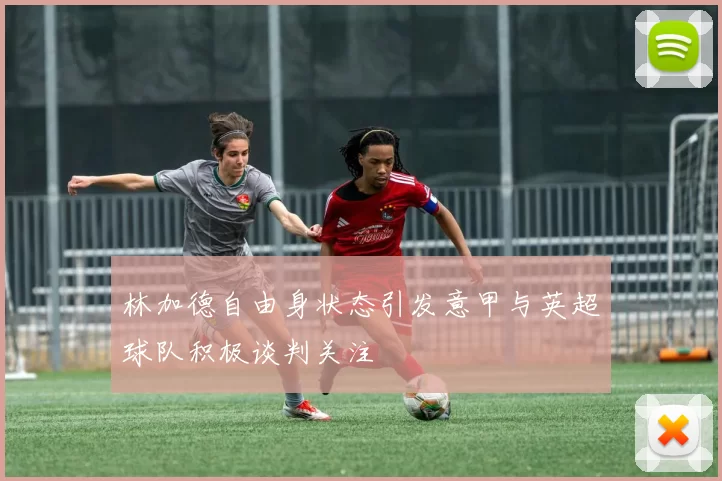 林加德自由身状态引发意甲与英超球队积极谈判关注