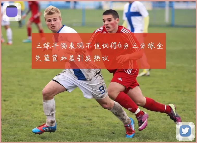 三球半场表现不佳仅得6分三分球全失篮筐加盖引发热议
